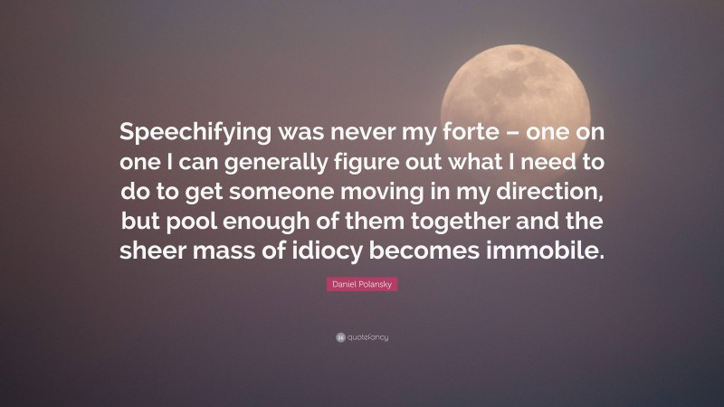 Daniel Polansky Quote: “Speechifying was never my forte – one on one I can generally figure out what I need to do to get someone moving in my direction, but pool enough of them together and the sheer mass of idiocy becomes immobile.”