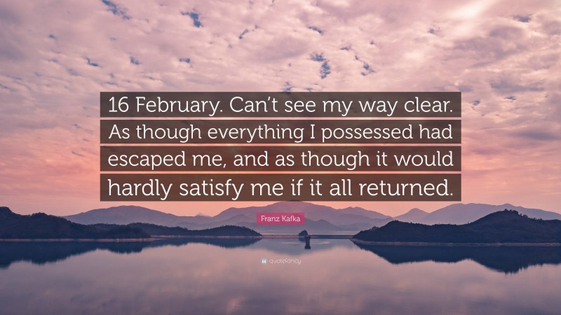 Franz Kafka Quote: “16 February. Can’t see my way clear. As though everything I possessed had escaped me, and as though it would hardly satisfy me if it all returned.”
