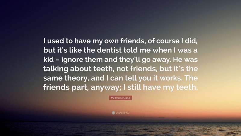 Melissa DeCarlo Quote: “I used to have my own friends, of course I did, but it’s like the dentist told me when I was a kid – ignore them and they’ll go away. He was talking about teeth, not friends, but it’s the same theory, and I can tell you it works. The friends part, anyway; I still have my teeth.”