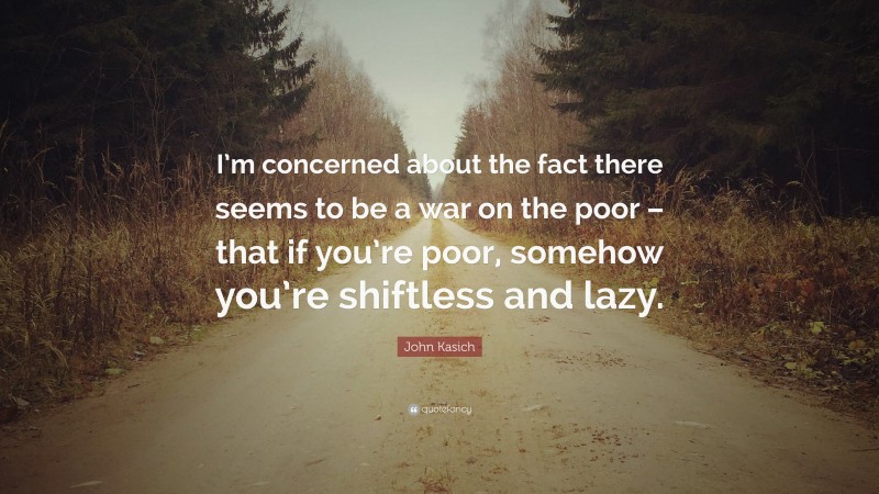 John Kasich Quote: “I’m concerned about the fact there seems to be a war on the poor – that if you’re poor, somehow you’re shiftless and lazy.”