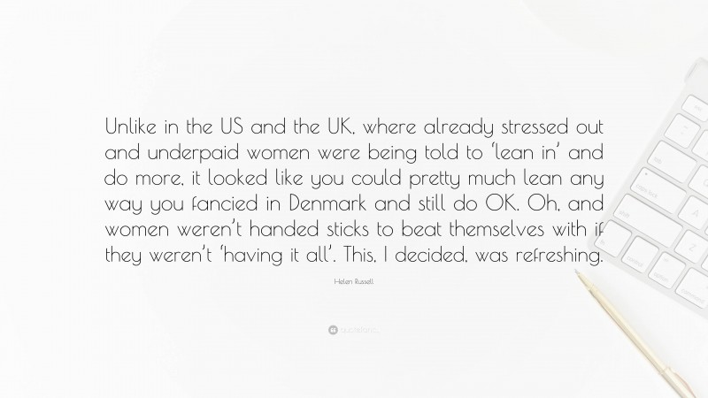 Helen Russell Quote: “Unlike in the US and the UK, where already stressed out and underpaid women were being told to ‘lean in’ and do more, it looked like you could pretty much lean any way you fancied in Denmark and still do OK. Oh, and women weren’t handed sticks to beat themselves with if they weren’t ‘having it all’. This, I decided, was refreshing.”