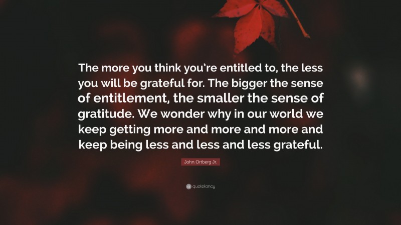John Ortberg Jr. Quote: “The more you think you’re entitled to, the less you will be grateful for. The bigger the sense of entitlement, the smaller the sense of gratitude. We wonder why in our world we keep getting more and more and more and keep being less and less and less grateful.”
