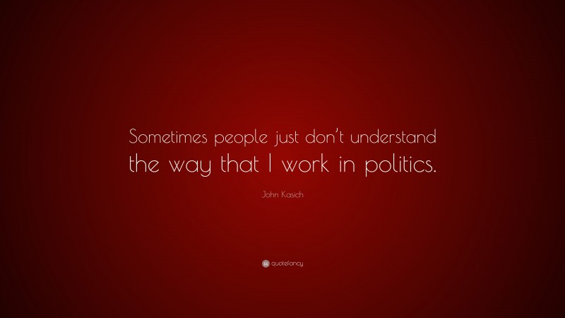 John Kasich Quote: “Sometimes people just don’t understand the way that I work in politics.”