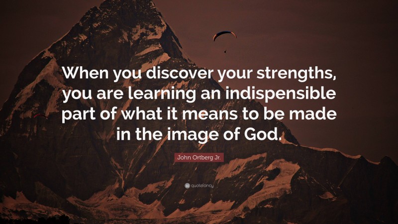 John Ortberg Jr. Quote: “When you discover your strengths, you are learning an indispensible part of what it means to be made in the image of God.”