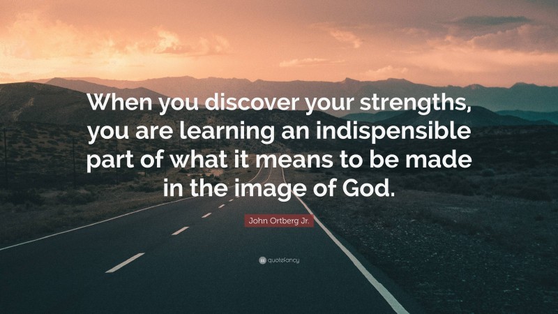 John Ortberg Jr. Quote: “When you discover your strengths, you are learning an indispensible part of what it means to be made in the image of God.”