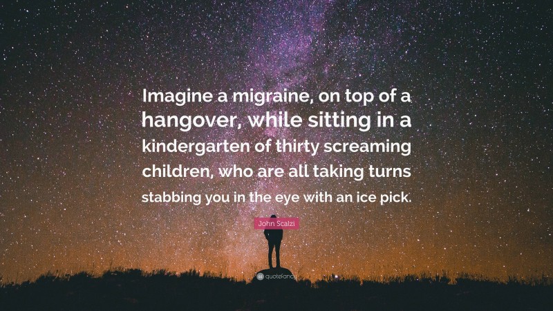 John Scalzi Quote: “Imagine a migraine, on top of a hangover, while sitting in a kindergarten of thirty screaming children, who are all taking turns stabbing you in the eye with an ice pick.”