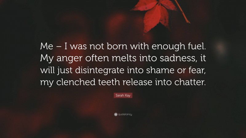Sarah Kay Quote: “Me – I was not born with enough fuel. My anger often melts into sadness, it will just disintegrate into shame or fear, my clenched teeth release into chatter.”