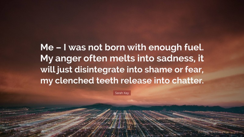 Sarah Kay Quote: “Me – I was not born with enough fuel. My anger often melts into sadness, it will just disintegrate into shame or fear, my clenched teeth release into chatter.”