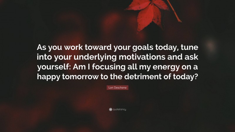 Lori Deschene Quote: “As you work toward your goals today, tune into your underlying motivations and ask yourself: Am I focusing all my energy on a happy tomorrow to the detriment of today?”