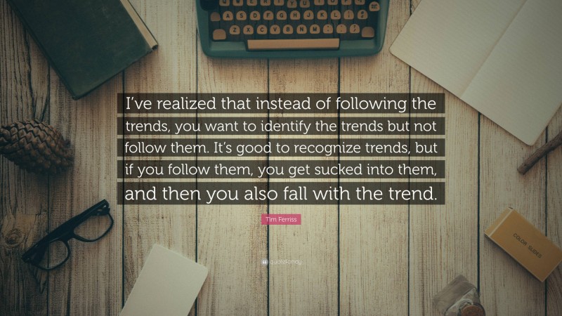 Tim Ferriss Quote: “I’ve realized that instead of following the trends, you want to identify the trends but not follow them. It’s good to recognize trends, but if you follow them, you get sucked into them, and then you also fall with the trend.”