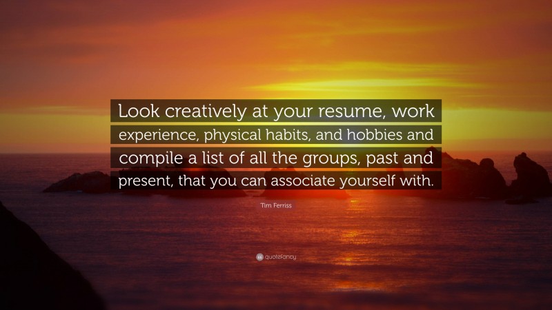Tim Ferriss Quote: “Look creatively at your resume, work experience, physical habits, and hobbies and compile a list of all the groups, past and present, that you can associate yourself with.”