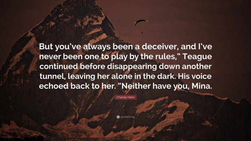 Chanda Hahn Quote: “But you’ve always been a deceiver, and I’ve never been one to play by the rules,” Teague continued before disappearing down another tunnel, leaving her alone in the dark. His voice echoed back to her. “Neither have you, Mina.”