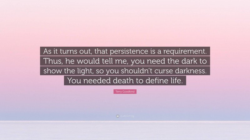 Terry Goodkind Quote: “As it turns out, that persistence is a requirement. Thus, he would tell me, you need the dark to show the light, so you shouldn’t curse darkness. You needed death to define life.”