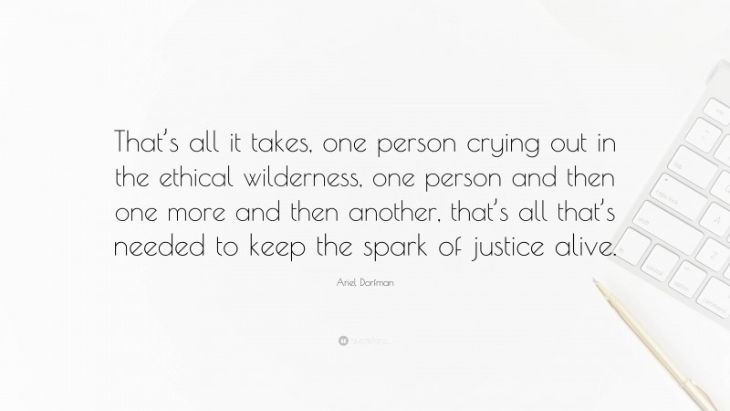 Ariel Dorfman Quote: “That’s all it takes, one person crying out in the ethical wilderness, one person and then one more and then another, that’s all that’s needed to keep the spark of justice alive.”