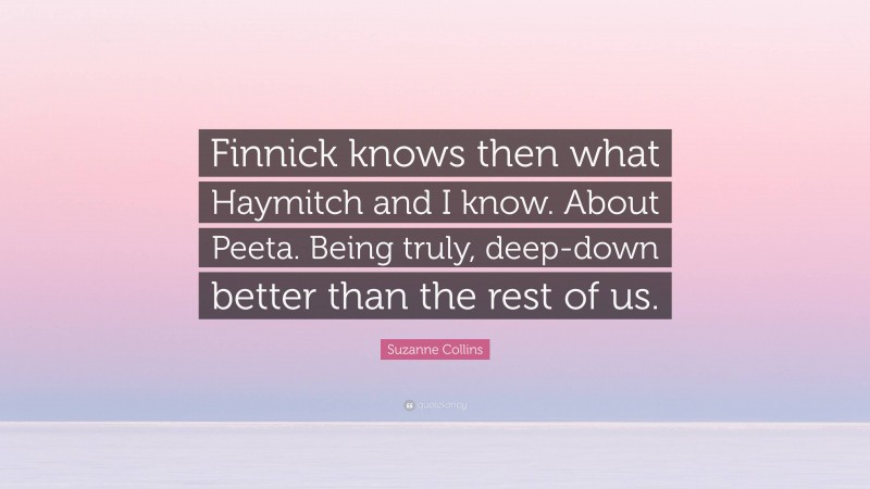 Suzanne Collins Quote: “Finnick knows then what Haymitch and I know. About Peeta. Being truly, deep-down better than the rest of us.”