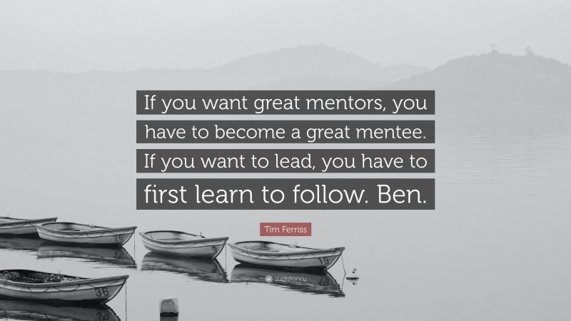 Tim Ferriss Quote: “If you want great mentors, you have to become a great mentee. If you want to lead, you have to first learn to follow. Ben.”