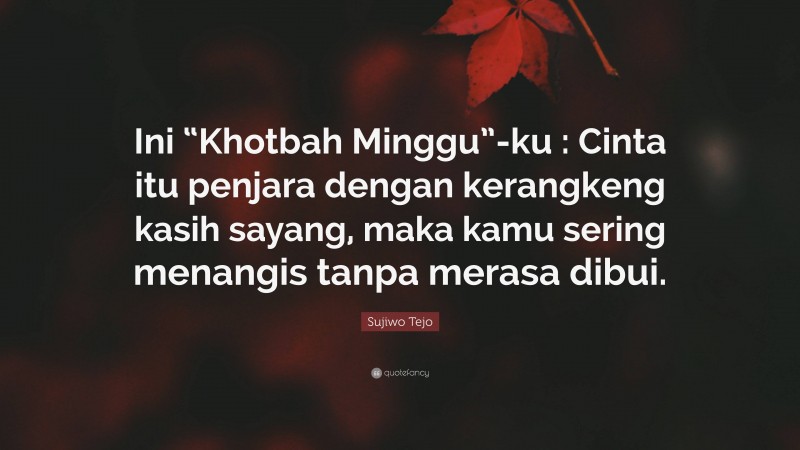 Sujiwo Tejo Quote: “Ini “Khotbah Minggu”-ku : Cinta itu penjara dengan kerangkeng kasih sayang, maka kamu sering menangis tanpa merasa dibui.”