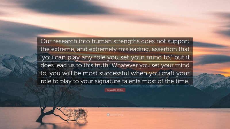 Donald O. Clifton Quote: “Our research into human strengths does not support the extreme, and extremely misleading, assertion that ‘you can play any role you set your mind to,’ but it does lead us to this truth: Whatever you set your mind to, you will be most successful when you craft your role to play to your signature talents most of the time.”