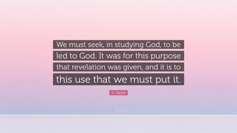 J.I. Packer Quote: “We must seek, in studying God, to be led to God. It was for this purpose that revelation was given, and it is to this use that we must put it.”