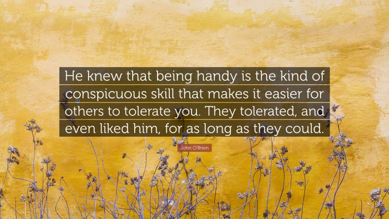 John O'Brien Quote: “He knew that being handy is the kind of conspicuous skill that makes it easier for others to tolerate you. They tolerated, and even liked him, for as long as they could.”