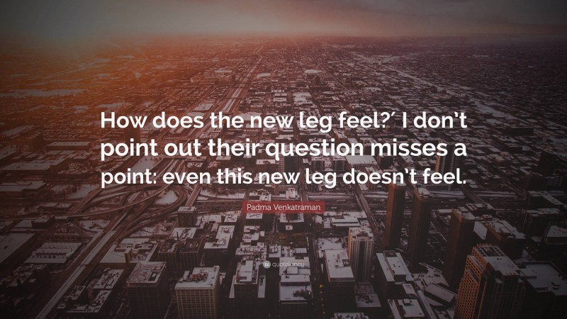 Padma Venkatraman Quote: “How does the new leg feel?′ I don’t point out their question misses a point: even this new leg doesn’t feel.”