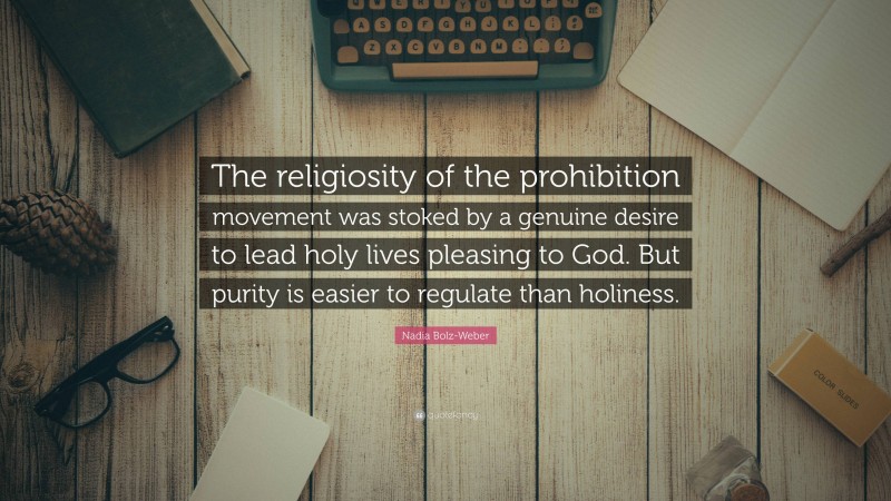 Nadia Bolz-Weber Quote: “The religiosity of the prohibition movement was stoked by a genuine desire to lead holy lives pleasing to God. But purity is easier to regulate than holiness.”