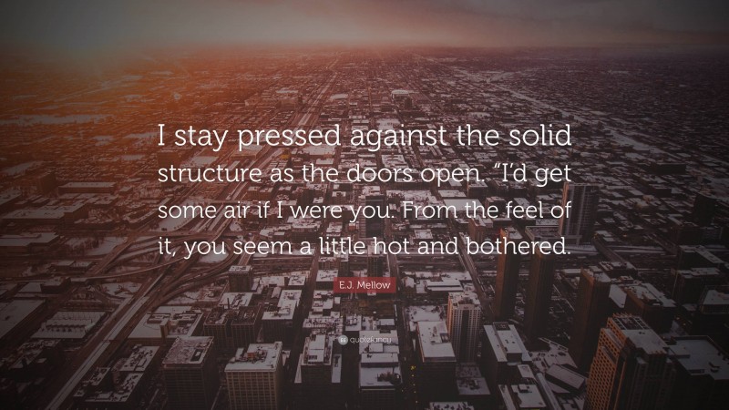 E.J. Mellow Quote: “I stay pressed against the solid structure as the doors open. “I’d get some air if I were you. From the feel of it, you seem a little hot and bothered.”