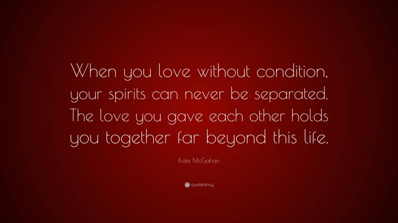 Kate McGahan Quote: “When you love without condition, your spirits can never be separated. The love you gave each other holds you together far beyond this life.”