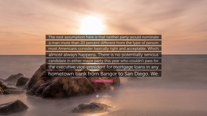 Hunter S. Thompson Quote: “The root assumption here is that neither party would nominate a man more than 20 percent different from the type of person most Americans consider basically right and acceptable. Which almost always happens. There is no potentially serious candidate in either major party this year who couldn’t pass for the executive vice-president for mortgage loans in any hometown bank from Bangor to San Diego. We.”