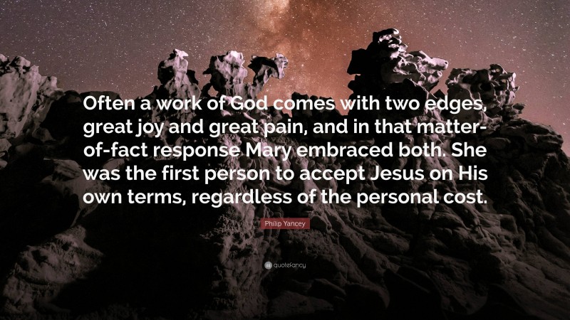 Philip Yancey Quote: “Often a work of God comes with two edges, great joy and great pain, and in that matter-of-fact response Mary embraced both. She was the first person to accept Jesus on His own terms, regardless of the personal cost.”