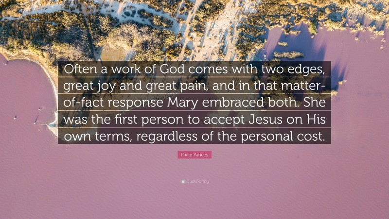 Philip Yancey Quote: “Often a work of God comes with two edges, great joy and great pain, and in that matter-of-fact response Mary embraced both. She was the first person to accept Jesus on His own terms, regardless of the personal cost.”