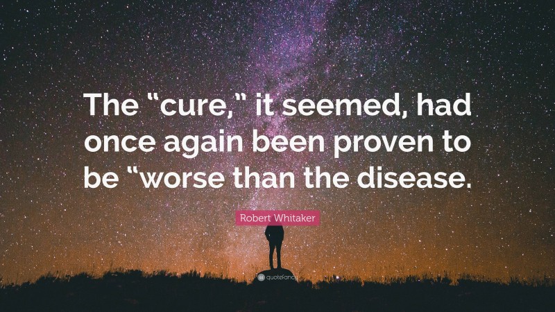 Robert Whitaker Quote: “The “cure,” it seemed, had once again been proven to be “worse than the disease.”