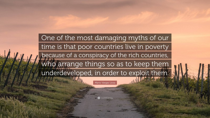 Mario Vargas Llosa Quote: “One of the most damaging myths of our time is that poor countries live in poverty because of a conspiracy of the rich countries, who arrange things so as to keep them underdeveloped, in order to exploit them.”