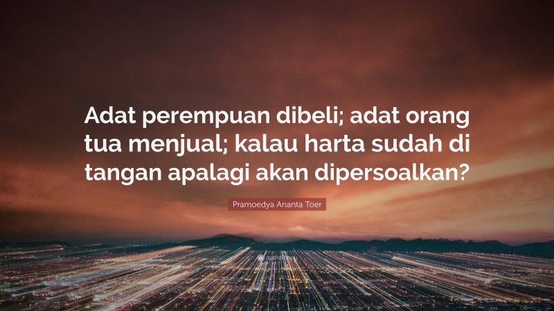 Pramoedya Ananta Toer Quote: “Adat perempuan dibeli; adat orang tua menjual; kalau harta sudah di tangan apalagi akan dipersoalkan?”