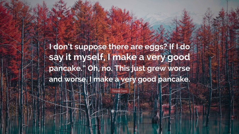 Tessa Dare Quote: “I don’t suppose there are eggs? If I do say it myself, I make a very good pancake.” Oh, no. This just grew worse and worse. I make a very good pancake.”