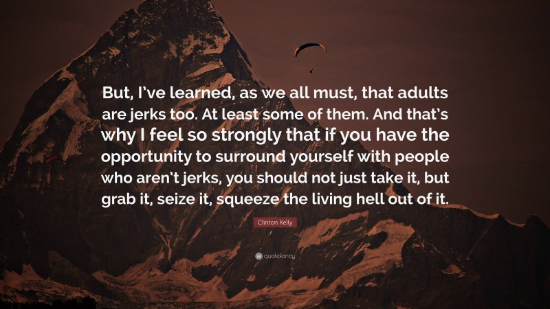 Clinton Kelly Quote: “But, I’ve learned, as we all must, that adults are jerks too. At least some of them. And that’s why I feel so strongly that if you have the opportunity to surround yourself with people who aren’t jerks, you should not just take it, but grab it, seize it, squeeze the living hell out of it.”