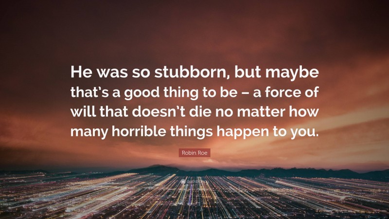 Robin Roe Quote: “He was so stubborn, but maybe that’s a good thing to be – a force of will that doesn’t die no matter how many horrible things happen to you.”