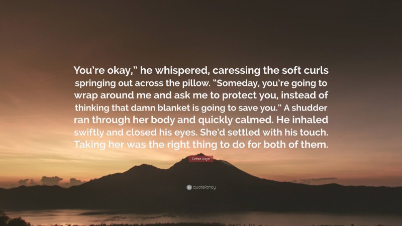 Debra Kayn Quote: “You’re okay,” he whispered, caressing the soft curls springing out across the pillow. “Someday, you’re going to wrap around me and ask me to protect you, instead of thinking that damn blanket is going to save you.” A shudder ran through her body and quickly calmed. He inhaled swiftly and closed his eyes. She’d settled with his touch. Taking her was the right thing to do for both of them.”