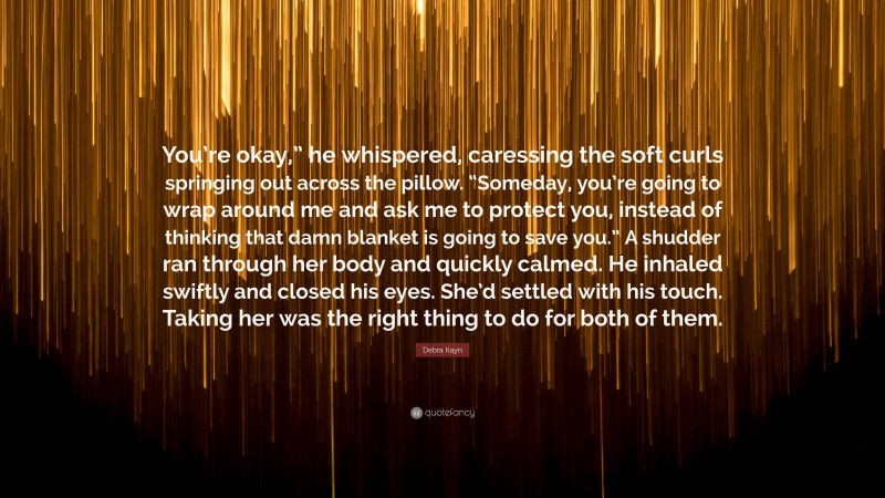 Debra Kayn Quote: “You’re okay,” he whispered, caressing the soft curls springing out across the pillow. “Someday, you’re going to wrap around me and ask me to protect you, instead of thinking that damn blanket is going to save you.” A shudder ran through her body and quickly calmed. He inhaled swiftly and closed his eyes. She’d settled with his touch. Taking her was the right thing to do for both of them.”
