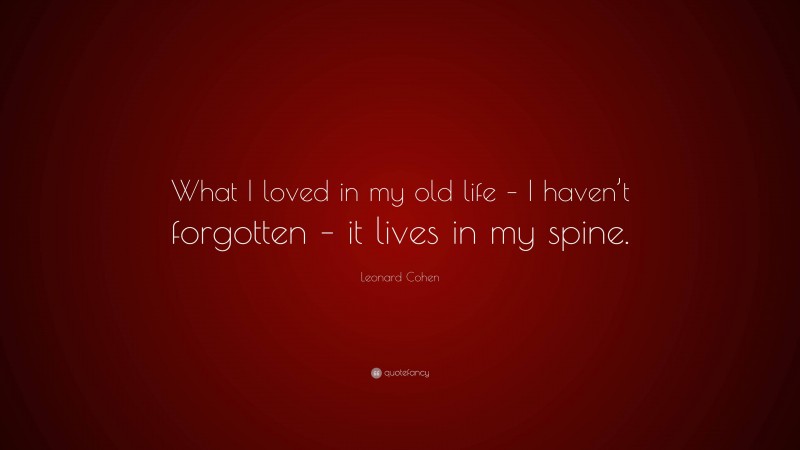 Leonard Cohen Quote: “What I loved in my old life – I haven’t forgotten – it lives in my spine.”