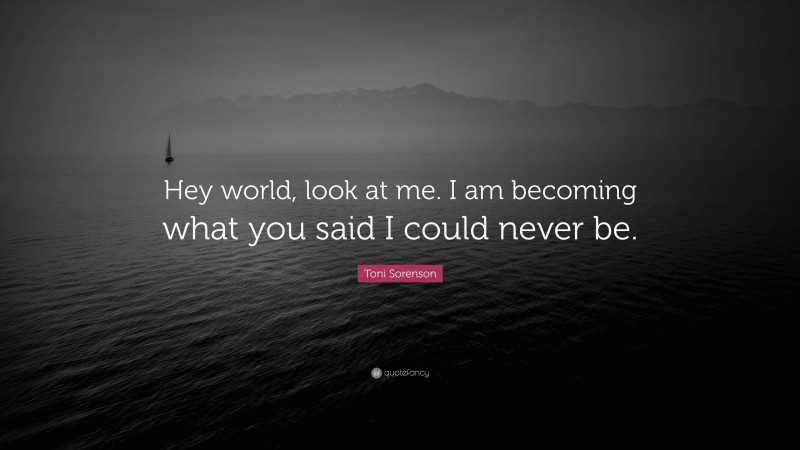 Toni Sorenson Quote: “Hey world, look at me. I am becoming what you said I could never be.”