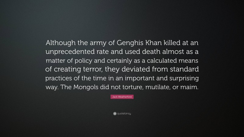 Jack Weatherford Quote: “Although the army of Genghis Khan killed at an unprecedented rate and used death almost as a matter of policy and certainly as a calculated means of creating terror, they deviated from standard practices of the time in an important and surprising way. The Mongols did not torture, mutilate, or maim.”
