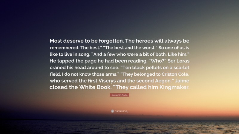 George R.R. Martin Quote: “Most deserve to be forgotten. The heroes will always be remembered. The best.” “The best and the worst.” So one of us is like to live in song. “And a few who were a bit of both. Like him.” He tapped the page he had been reading. “Who?” Ser Loras craned his head around to see. “Ten black pellets on a scarlet field. I do not know those arms.” “They belonged to Criston Cole, who served the first Viserys and the second Aegon.” Jaime closed the White Book. “They called him Kingmaker.”
