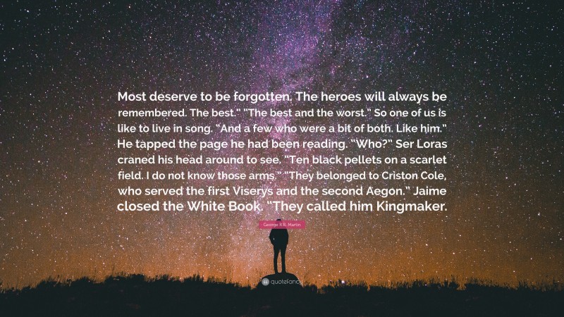 George R.R. Martin Quote: “Most deserve to be forgotten. The heroes will always be remembered. The best.” “The best and the worst.” So one of us is like to live in song. “And a few who were a bit of both. Like him.” He tapped the page he had been reading. “Who?” Ser Loras craned his head around to see. “Ten black pellets on a scarlet field. I do not know those arms.” “They belonged to Criston Cole, who served the first Viserys and the second Aegon.” Jaime closed the White Book. “They called him Kingmaker.”