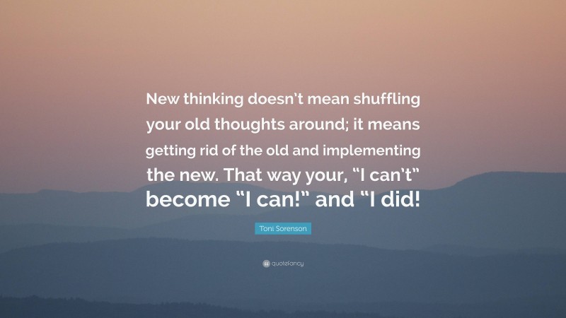 Toni Sorenson Quote: “New thinking doesn’t mean shuffling your old thoughts around; it means getting rid of the old and implementing the new. That way your, “I can’t” become “I can!” and “I did!”