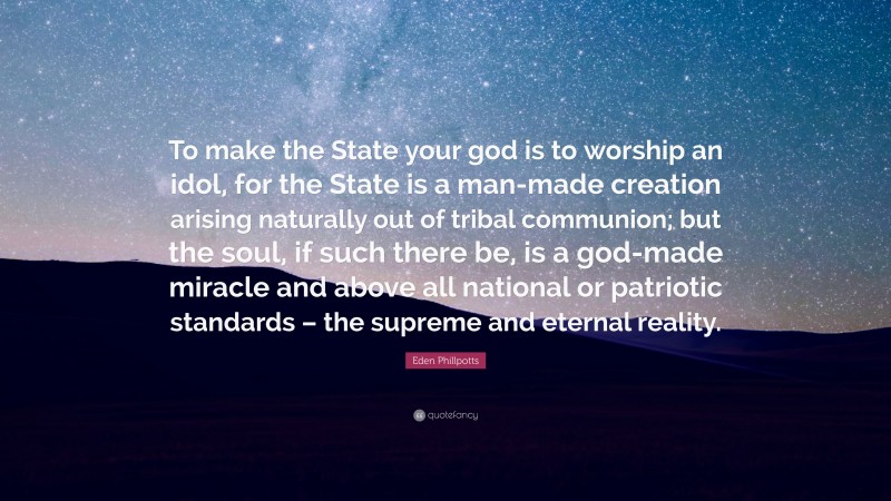 Eden Phillpotts Quote: “To make the State your god is to worship an idol, for the State is a man-made creation arising naturally out of tribal communion; but the soul, if such there be, is a god-made miracle and above all national or patriotic standards – the supreme and eternal reality.”
