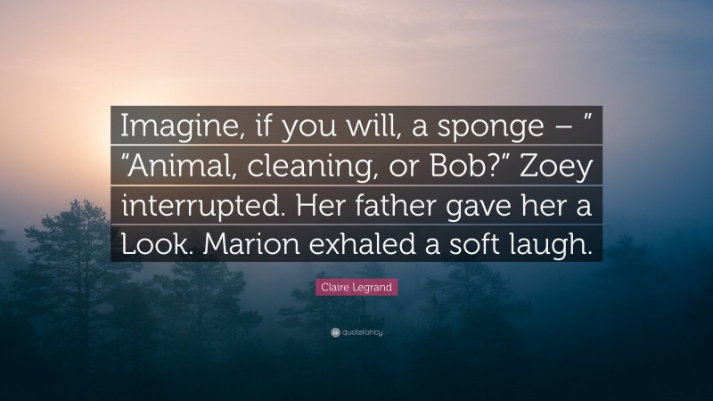 Claire Legrand Quote: “Imagine, if you will, a sponge – ” “Animal, cleaning, or Bob?” Zoey interrupted. Her father gave her a Look. Marion exhaled a soft laugh.”