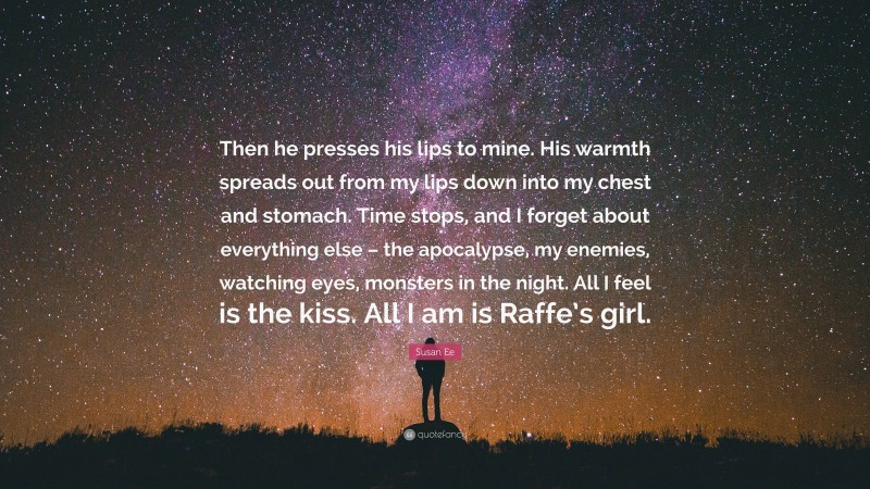 Susan Ee Quote: “Then he presses his lips to mine. His warmth spreads out from my lips down into my chest and stomach. Time stops, and I forget about everything else – the apocalypse, my enemies, watching eyes, monsters in the night. All I feel is the kiss. All I am is Raffe’s girl.”