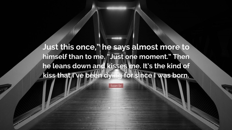 Susan Ee Quote: “Just this once,” he says almost more to himself than to me. “Just one moment.” Then he leans down and kisses me. It’s the kind of kiss that I’ve been dying for since I was born.”