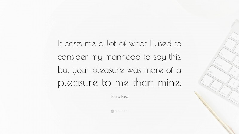 Laura Buzo Quote: “It costs me a lot of what I used to consider my manhood to say this, but your pleasure was more of a pleasure to me than mine.”